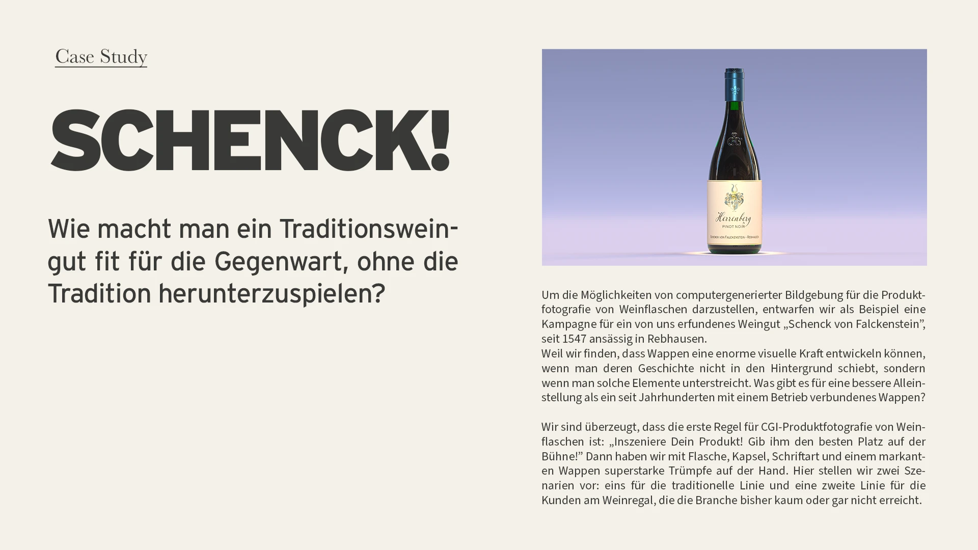 Case Study: Schenck! Wie macht man ein Traditionsweingut fit für die Gegenwart, ohne die Tradition herunterzuspielen? Um die Möglichkeiten von computergenerierter Bildgebung für die Produktfotografie von Weinflaschen darzustellen, entwarfen wir als Beispiel eine Kampagne für ein von uns erfundenes Weingut „Schenck von Falckenstein”, seit 1547 ansässig in Rebhausen. Weil wir finden, dass Wappen eine enorme visuelle Kraft entwickeln können, wenn man deren Geschichte nicht in den Hintergrund schiebt, sondern wenn man solche Elemente unterstreicht. Was gibt es für eine bessere Alleinstellung als ein seit Jahrhunderten mit einem Betrieb verbundenes Wappen? Wir sind überzeugt, dass die erste Regel für CGI-Produktfotografie von Weinflaschen ist: „Inszeniere Dein Produkt! Gib ihm den besten Platz auf der Bühne!” Dann haben wir mit Flasche, Kapsel, Schriftart und einem markanten Wappen superstarke Trümpfe auf der Hand. Hier stellen wir zwei Szenarien vor: eins für die traditionelle Linie und eine zweite Linie für die Kunden am Weinregal, die die Branche bisher kaum oder gar nicht erreicht.